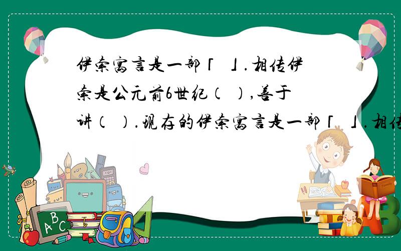 伊索寓言是一部「 」.相传伊索是公元前6世纪（ ）,善于讲（ ）.现存的伊索寓言是一部「 」.相传伊索是公元前6世纪（ ）,善于讲（ ）.现存的《伊索寓言》,是（ ）（ ）时代传下来的故事,