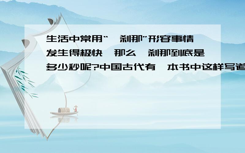 生活中常用“一刹那”形容事情发生得极快,那么一刹那到底是多少秒呢?中国古代有一本书中这样写道：一刹那者为一念,二十念为一瞬,二十瞬为一弹指,二十弹指为一罗预,二十罗预为一须臾,