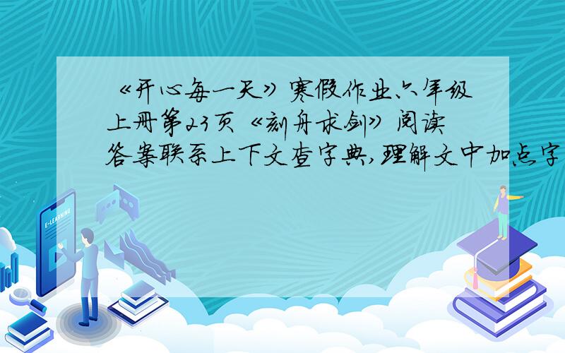 《开心每一天》寒假作业六年级上册第23页《刻舟求剑》阅读答案联系上下文查字典,理解文中加点字的意思.其：求：若：理解句子1.其剑自舟中坠于水.2.求剑若此,不亦惑乎!3.现代文改编这则