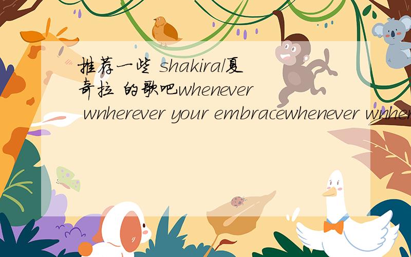 推荐一些 shakira/夏奇拉 的歌吧whenever wnherever your embracewhenever wnherever animal cityhey youunderneath your clotheships don't lie eyes like yours这些就不要了大家不要一个一个的说啊 这样让我很头疼 因为我不知