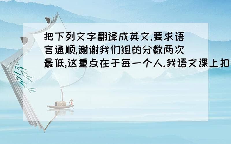 把下列文字翻译成英文,要求语言通顺,谢谢我们组的分数两次最低,这重点在于每一个人.我语文课上扣得分比较多,因为我总爱自顾自讲话,插嘴.我以后不应该这样了,听过来的东西是我的,我不