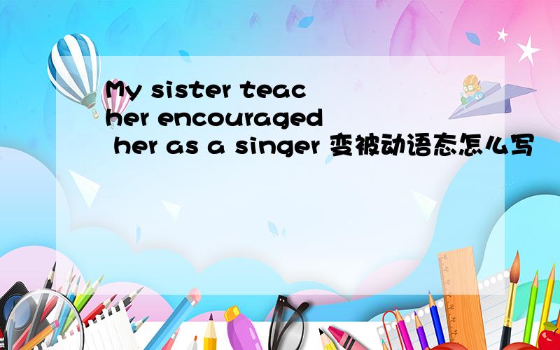 My sister teacher encouraged her as a singer 变被动语态怎么写