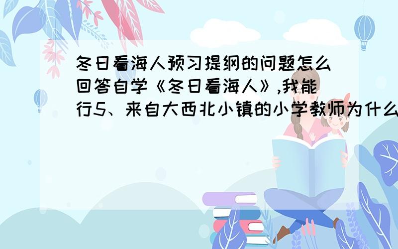 冬日看海人预习提纲的问题怎么回答自学《冬日看海人》,我能行5、来自大西北小镇的小学教师为什么要在严寒的冬日去看海?6、作者为什么要从他二十年前步行百里去看电灯的事写起?7、画