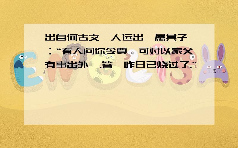 出自何古文一人远出,属其子曰：“有人问你令尊,可对以家父有事出外,.答曰昨日已烧过了.”