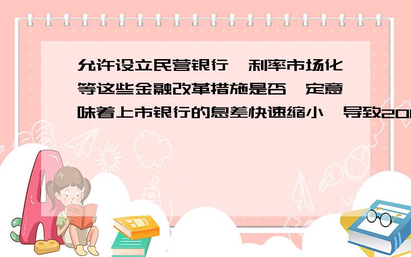 允许设立民营银行,利率市场化等这些金融改革措施是否一定意味着上市银行的息差快速缩小,导致2014年报业绩突然变脸?