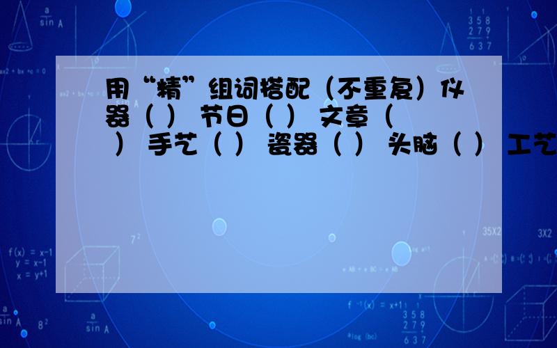 用“精”组词搭配（不重复）仪器（ ） 节日（ ） 文章（ ） 手艺（ ） 瓷器（ ） 头脑（ ） 工艺品（ ）用“精”组成恰当的词语,分别填在文中的括号内（不重复）科学家用（ ）的仪器,对