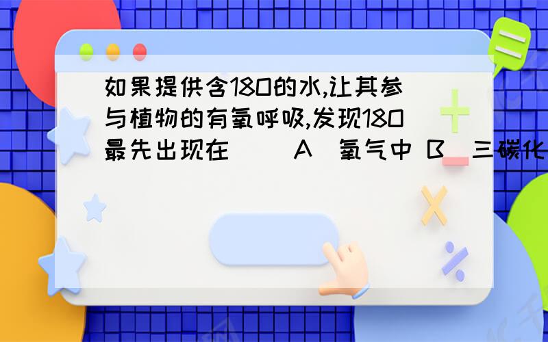 如果提供含18O的水,让其参与植物的有氧呼吸,发现18O最先出现在（ ）A．氧气中 B．三碳化合物中 C．二氧化碳中 D.五碳化合物中