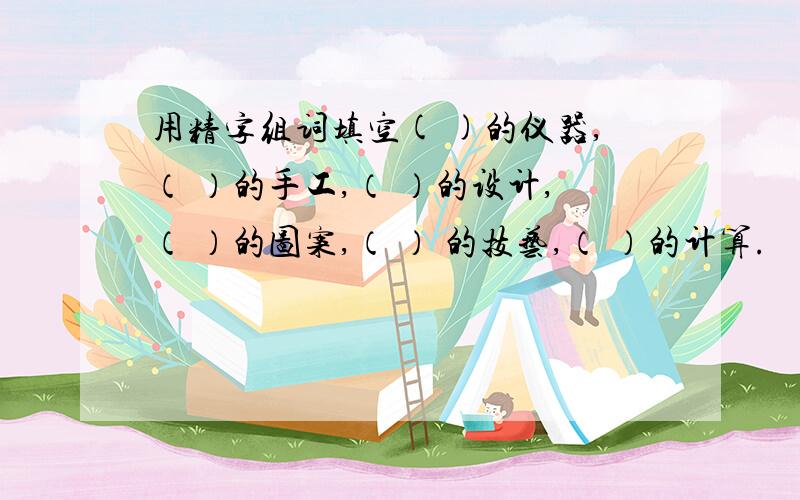 用精字组词填空( )的仪器,（ ）的手工,（ ）的设计,（ ）的图案,（ ） 的技艺,（ ）的计算.