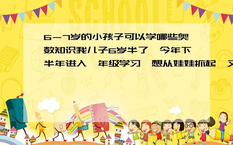 6－7岁的小孩子可以学哪些奥数知识我儿子6岁半了,今年下半年进入一年级学习,想从娃娃抓起,又怕难度过大,不知教哪些方面的知识,想请这方面有经验的朋友指点一下,前提是不强迫,重在激发