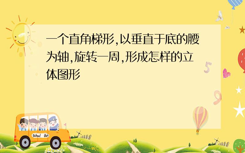 一个直角梯形,以垂直于底的腰为轴,旋转一周,形成怎样的立体图形