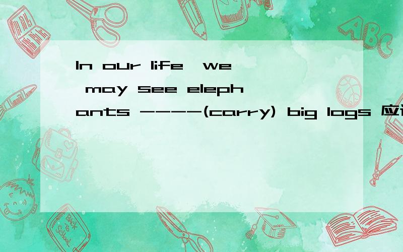 In our life,we may see elephants ----(carry) big logs 应该怎么填呢