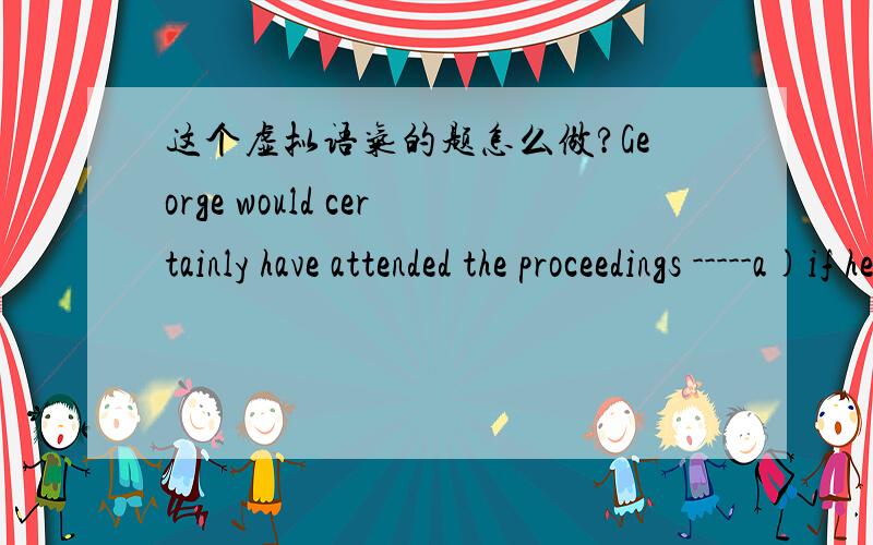 这个虚拟语气的题怎么做?George would certainly have attended the proceedings -----a)if he didn't get a flat tireb)if the flat tire hadn't happenedc)had he not had a flat tired)had th tire not flattenedC没什么错误,可是B为什么不对