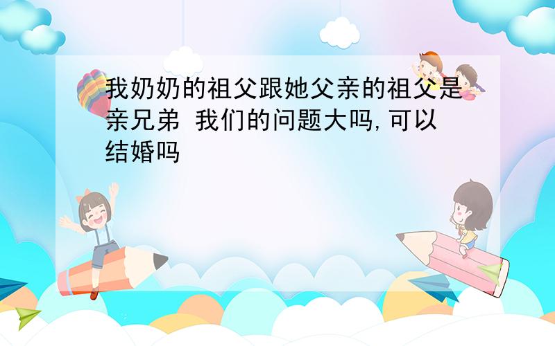 我奶奶的祖父跟她父亲的祖父是亲兄弟 我们的问题大吗,可以结婚吗