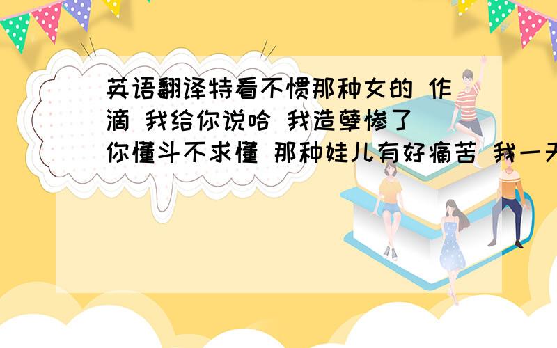 英语翻译特看不惯那种女的 作滴 我给你说哈 我造孽惨了 你懂斗不求懂 那种娃儿有好痛苦 我一天跟到男的出气耍 我屋老汉斗绝我 老子无语惨的 还有那些女的 一个二个幺不到台 哈戳哈戳