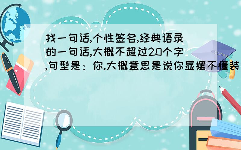 找一句话,个性签名,经典语录的一句话,大概不超过20个字,句型是：你.大概意思是说你显摆不懂装懂撑大能,我老实装傻懂装不懂.以前在某个经典语录里找的,可以当个性签名的,做系统的时候