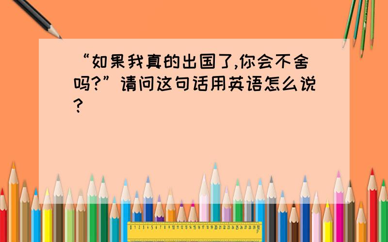 “如果我真的出国了,你会不舍吗?”请问这句话用英语怎么说?