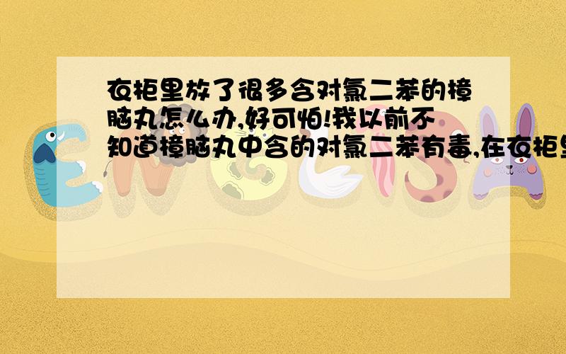 衣柜里放了很多含对氯二苯的樟脑丸怎么办,好可怕!我以前不知道樟脑丸中含的对氯二苯有毒,在衣柜里放了很多樟脑丸,好几年了一直都放,最近才知道原来那个东西是有毒的,而且会致癌,好可