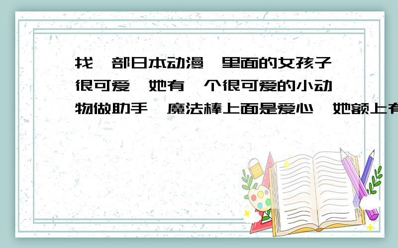 找一部日本动漫,里面的女孩子很可爱,她有一个很可爱的小动物做助手,魔法棒上面是爱心,她额上有一个图找一部日本动漫,里面的女孩子很可爱,她有一个很可爱的小动物做助手,她变身后很漂