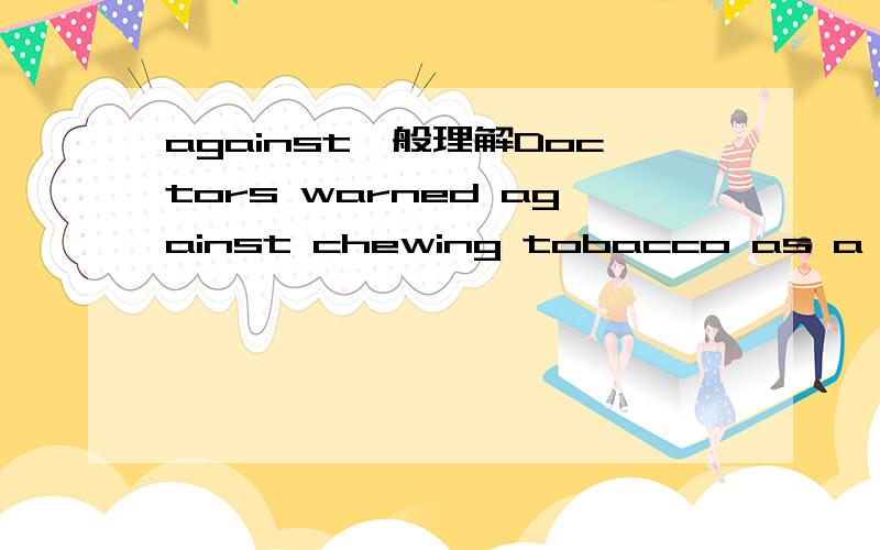 against一般理解Doctors warned against chewing tobacco as a substitute for smoking.1.翻译：医生警告反对咀嚼烟草作为替代抽烟的物品.意思不要用吃烟草来代替抽烟?2.against在句中是做介词?在我的印象中不应