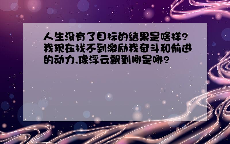 人生没有了目标的结果是啥样?我现在找不到激励我奋斗和前进的动力,像浮云飘到哪是哪?