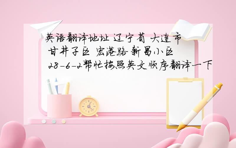 英语翻译地址 辽宁省 大连市 甘井子区 宏港路 新昌小区 28-6-2帮忙按照英文顺序翻译一下