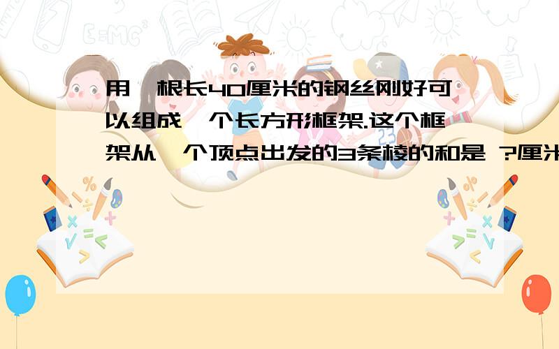 用一根长40厘米的钢丝刚好可以组成一个长方形框架.这个框架从一个顶点出发的3条棱的和是 ?厘米