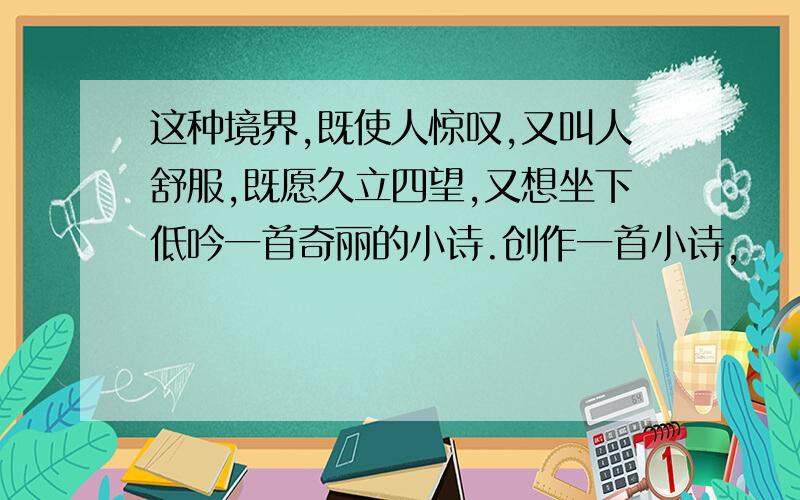 这种境界,既使人惊叹,又叫人舒服,既愿久立四望,又想坐下低吟一首奇丽的小诗.创作一首小诗,