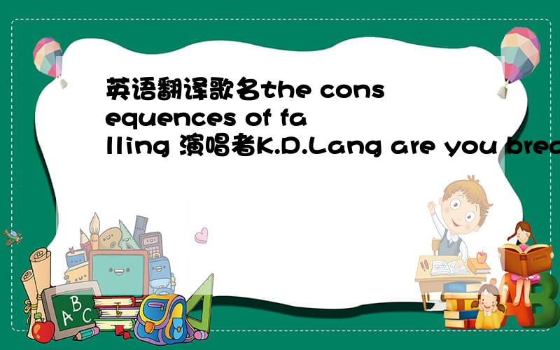 英语翻译歌名the consequences of falling 演唱者K.D.Lang are you breathing what i'm breathing are your wishes the same as mine fire you needing what i'm needing i'm waiting for a sign my hands tremble my heart aches is it you calling if i'm al