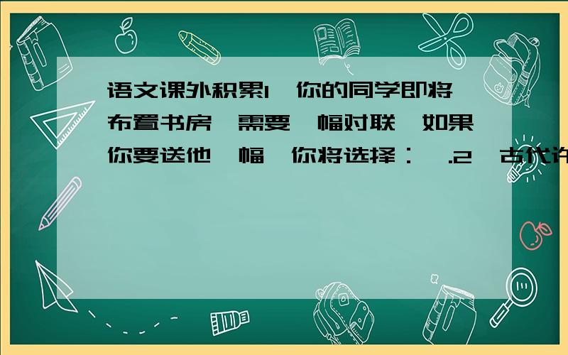 语文课外积累1、你的同学即将布置书房,需要一幅对联,如果你要送他一幅,你将选择：,.2、古代许多诗人、词人常常在作品中抒发自己的雄心壮志或远大的抱负,如曹操的《观沧海》中的“日