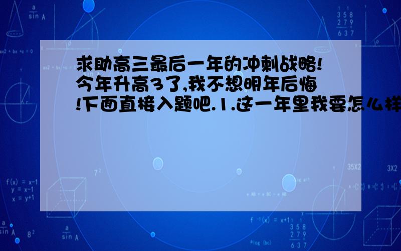 求助高三最后一年的冲刺战略!今年升高3了,我不想明年后悔!下面直接入题吧.1.这一年里我要怎么样调整好我的心态?2.我的英语成绩很不咋样!要怎么提高?有没什么书本或工具什么的介绍下3.