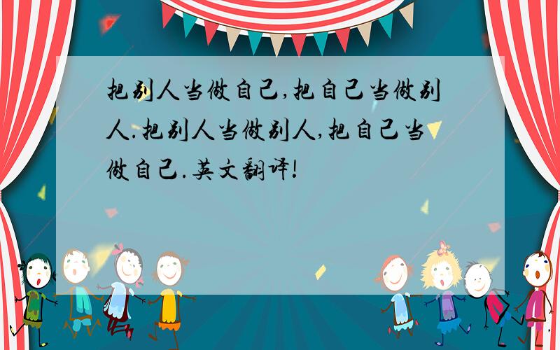 把别人当做自己,把自己当做别人.把别人当做别人,把自己当做自己.英文翻译!