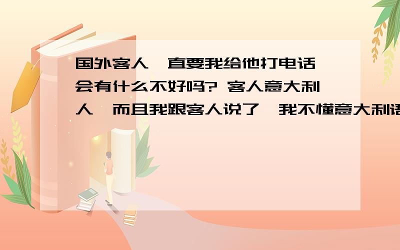 国外客人一直要我给他打电话,会有什么不好吗? 客人意大利人,而且我跟客人说了,我不懂意大利语,可他还是要我给他电话,然后下订单,难道我打过去,花费会全没了?或者电话那边不会有什么恐