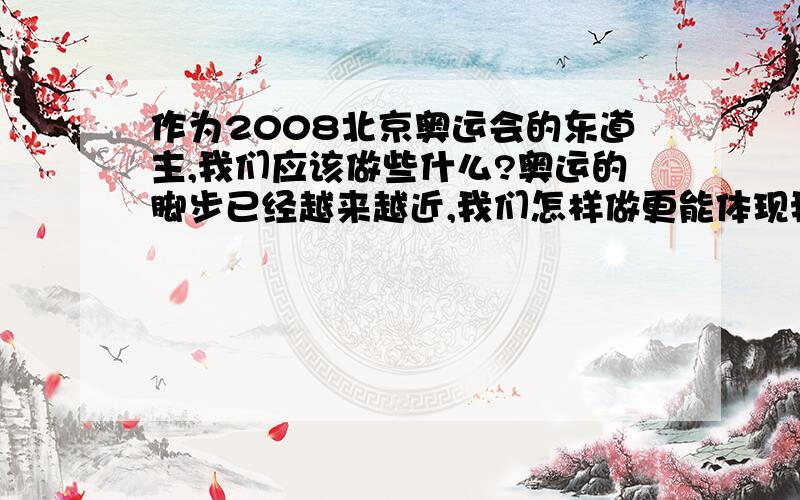 作为2008北京奥运会的东道主,我们应该做些什么?奥运的脚步已经越来越近,我们怎样做更能体现我们的热情?答案请实际些,越贴近生活,越容易办到越好!