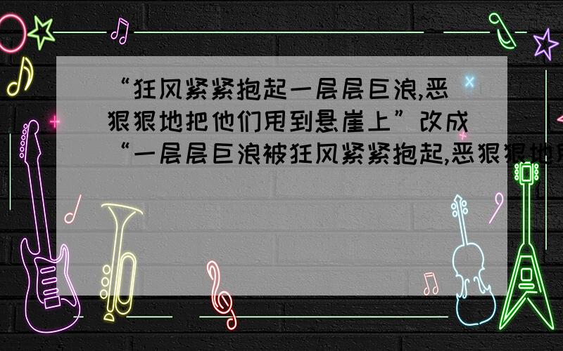 “狂风紧紧抱起一层层巨浪,恶狠狠地把他们甩到悬崖上”改成“一层层巨浪被狂风紧紧抱起,恶狠狠地甩到悬崖上”行不行?为什么