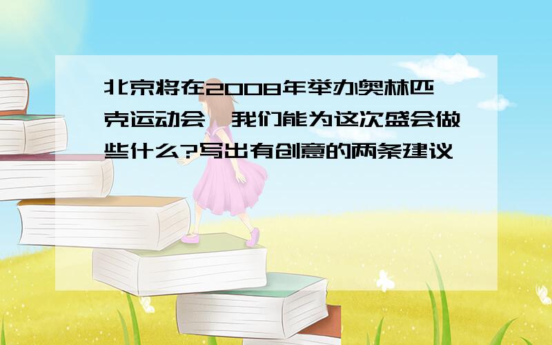 北京将在2008年举办奥林匹克运动会,我们能为这次盛会做些什么?写出有创意的两条建议