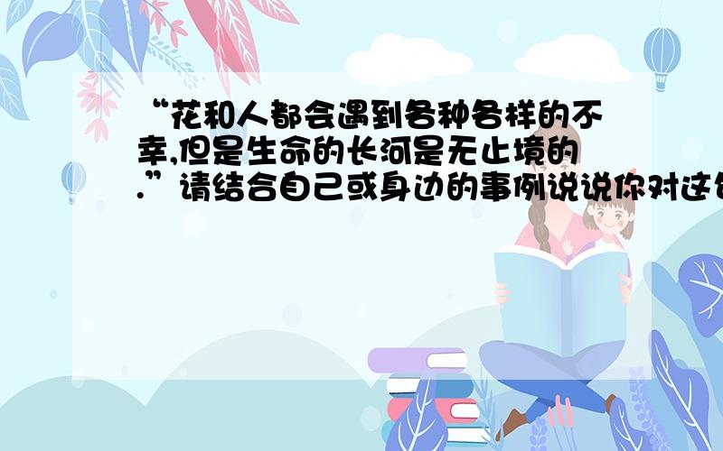 “花和人都会遇到各种各样的不幸,但是生命的长河是无止境的.”请结合自己或身边的事例说说你对这句话的理解.