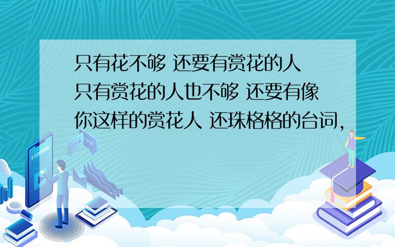 只有花不够 还要有赏花的人 只有赏花的人也不够 还要有像你这样的赏花人 还珠格格的台词,