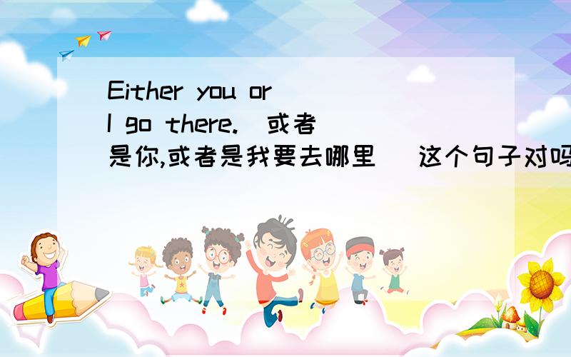Either you or I go there.(或者是你,或者是我要去哪里) 这个句子对吗
