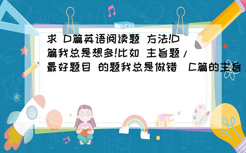 求 D篇英语阅读题 方法!D篇我总是想多!比如 主旨题/最好题目 的题我总是做错（C篇的主旨/题目有时我也会做错）,该想深的我想浅,该想浅的我又想多；还有 根据文章选正确的或错误的 那种