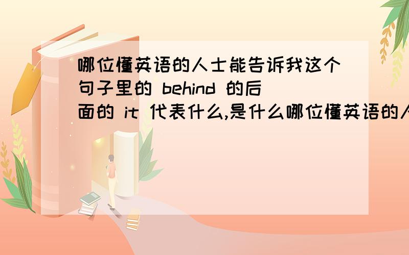 哪位懂英语的人士能告诉我这个句子里的 behind 的后面的 it 代表什么,是什么哪位懂英语的人士能告诉我这个句子里的     behind  的后面的  it  代表什么,是什么用法,能举一个例子具体说明一下