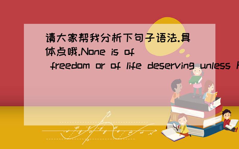 请大家帮我分析下句子语法.具体点哦.None is of freedom or of life deserving unless he daily conquers it anew.