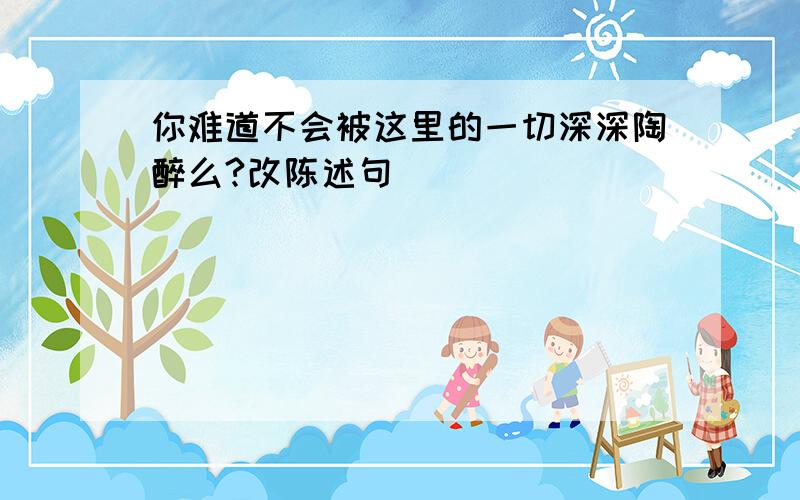 你难道不会被这里的一切深深陶醉么?改陈述句