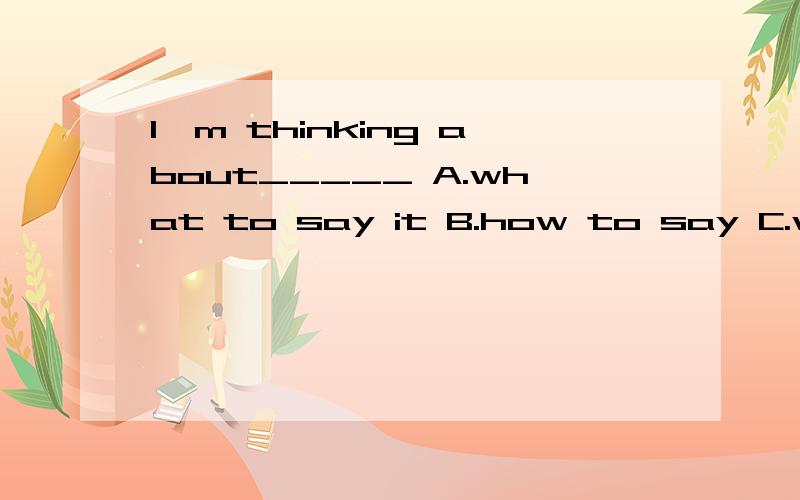 I'm thinking about_____ A.what to say it B.how to say C.what to say D.how I to say为什么how to say加个it就对了呢?麻烦大家了.