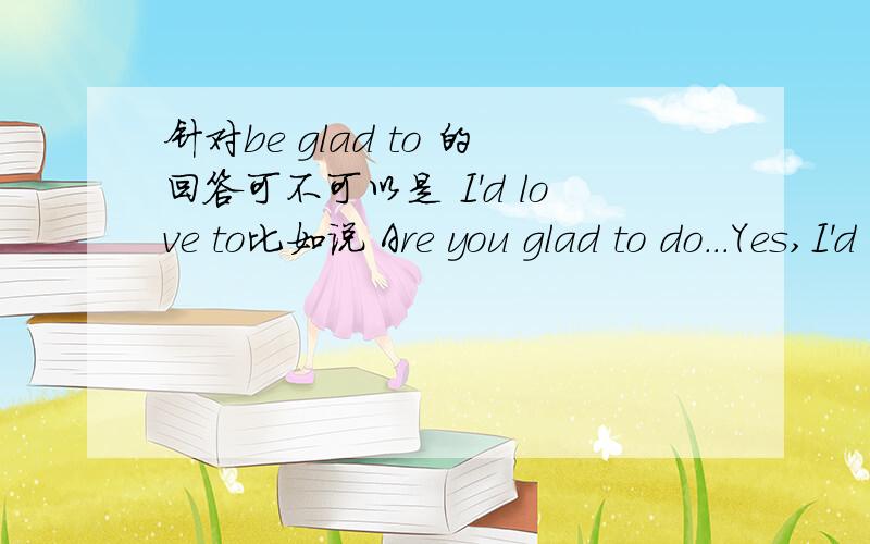 针对be glad to 的回答可不可以是 I'd love to比如说 Are you glad to do...Yes,I'd love to 还有,如果是Are you going to do回答不可不可以是Yes,I'd love to说清楚哪个对哪个错啊对了对了，加个：如果是Are you bale