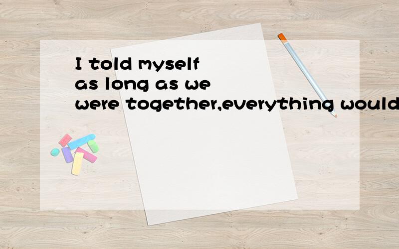 I told myself as long as we were together,everything would be fantastic,