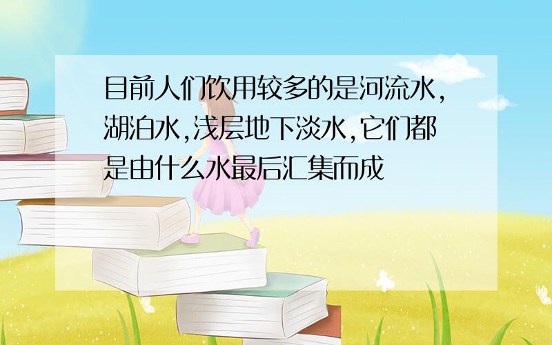 目前人们饮用较多的是河流水,湖泊水,浅层地下淡水,它们都是由什么水最后汇集而成