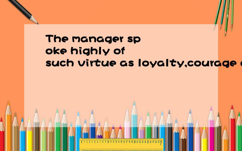 The manager spoke highly of such virtue as loyalty,courage and truthfulness shown by his employees如题,请指点此句的翻译.是否有词组句式或学习重点,