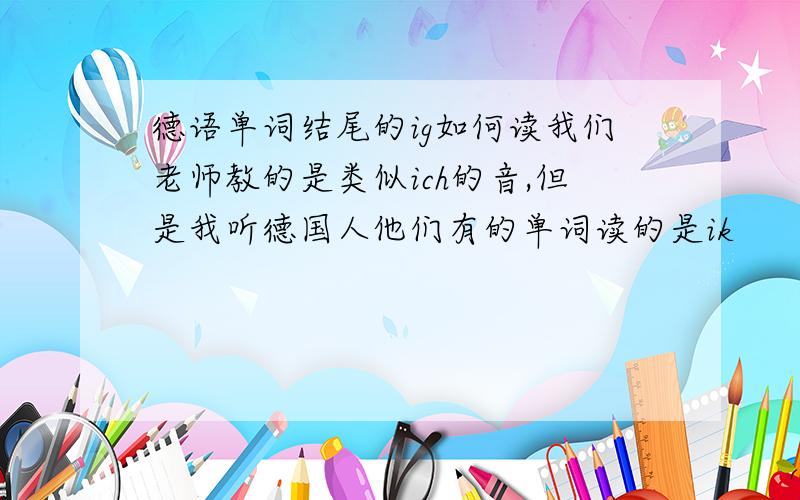 德语单词结尾的ig如何读我们老师教的是类似ich的音,但是我听德国人他们有的单词读的是ik