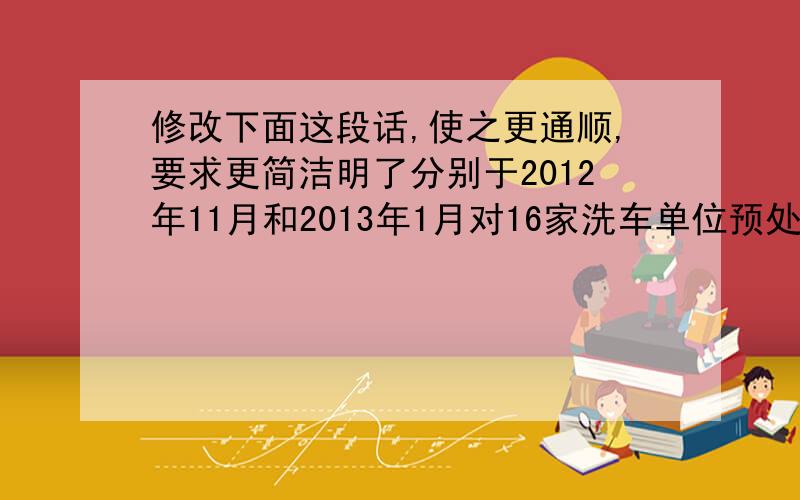 修改下面这段话,使之更通顺,要求更简洁明了分别于2012年11月和2013年1月对16家洗车单位预处理单元的进出水口进行了检测,并在每个进出水口对各单位的洗车废水进行了三次现场监测和水样的