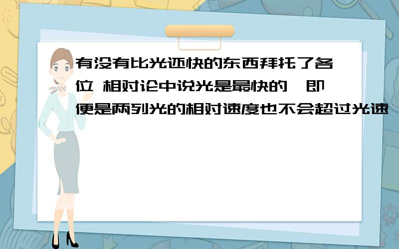 有没有比光还快的东西拜托了各位 相对论中说光是最快的,即便是两列光的相对速度也不会超过光速